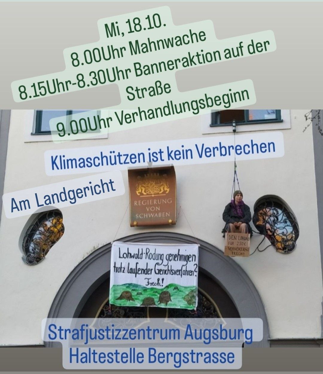 Das Bild zeigt eine Person, die auf einem Brett über dem Eingang zur Regierung von Schwaben sitzt. Das Brett hängt an einem Seil aus einem Fenster. Die Person hält ein Plakat mit der Aufschrift „DEN LOHWALD FÜR 250 € VERHÖKERN? FRECH!“. Auf einem Banner, welches über dem Eingang angebracht wurde, sind Baumstümpfe gemalt und dazu der Text „Lohwald Rodung genehmigen trotz laufender Gerichtsverfahren? Frech!“. Auf dem Bild stehen mehrere kurze Textfetzen: „Mi, 18.10.“, „8.00 Uhr Mahnwache“, „8.15 Uhr - 8.30 Uhr Banneraktion auf der Straße“, „9.00 Uhr Verhandlungsbeginn“, „Klimaschützen ist kein Verbrechen“, „Am Landgericht“ und „Strafjustizzentrum Augsburg Haltestelle Bergstrasse“